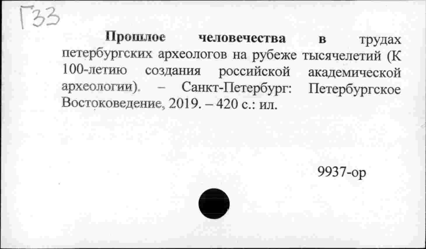 ﻿Гзь
Прошлое человечества петербургских археологов на рубеже 100-летию создания российской археологии). — Санкт-Петербург: Востоковедение, 2019. - 420 с.: ил.
в трудах тысячелетий (К академической Петербургское
9937-ор